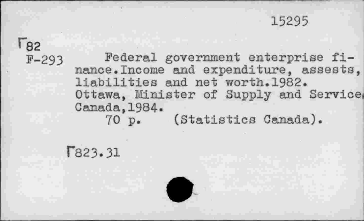 ﻿15295
П32
F-293 Federal government enterprise finance. Income and expenditure, assests, liabilities and net worth.1982.
Ottawa, Minister of Supply and Servicei Canada,1984.
70 p. (Statistics Canada).
Г823.31